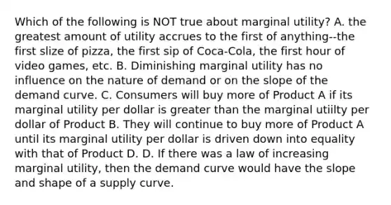 Which of the following is NOT true about marginal utility? A. the greatest amount of utility accrues to the first of anything--the first slize of pizza, the first sip of Coca-Cola, the first hour of video games, etc. B. Diminishing marginal utility has no influence on the nature of demand or on the slope of the demand curve. C. Consumers will buy more of Product A if its marginal utility per dollar is <a href='https://www.questionai.com/knowledge/ktgHnBD4o3-greater-than' class='anchor-knowledge'>greater than</a> the marginal utiilty per dollar of Product B. They will continue to buy more of Product A until its marginal utility per dollar is driven down into equality with that of Product D. D. If there was a law of increasing marginal utility, then the demand curve would have the slope and shape of a supply curve.