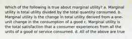 Which of the following is true about marginal utility? a. Marginal utility is total utility divided by the total quantity consumed. b. Marginal utility is the change in total utility derived from a one-unit change in the consumption of a good c. Marginal utility is the total satisfaction that a consumer experiences from all the units of a good or service consumed. d. All of the above are true