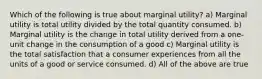 Which of the following is true about marginal utility? a) Marginal utility is total utility divided by the total quantity consumed. b) Marginal utility is the change in total utility derived from a one-unit change in the consumption of a good c) Marginal utility is the total satisfaction that a consumer experiences from all the units of a good or service consumed. d) All of the above are true