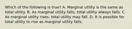 Which of the following is true? A. Marginal utility is the same as total utility. B. As marginal utility falls, total utility always falls. C. As marginal utility rises, total utility may fall. D. It is possible for total utility to rise as marginal utility falls.