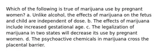 Which of the following is true of marijuana use by pregnant women? a. Unlike alcohol, the effects of marijuana on the fetus and child are independent of dose. b. The effects of marijuana include increased gestational age. c. The legalization of marijuana in two states will decrease its use by pregnant women. d. The psychoactive chemicals in marijuana cross the placental barrier.