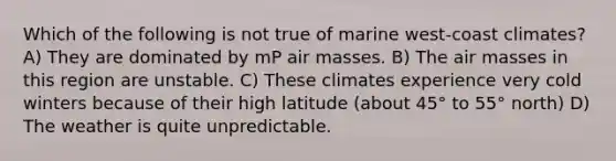 Which of the following is not true of marine west-coast climates? A) They are dominated by mP air masses. B) The air masses in this region are unstable. C) These climates experience very cold winters because of their high latitude (about 45° to 55° north) D) The weather is quite unpredictable.