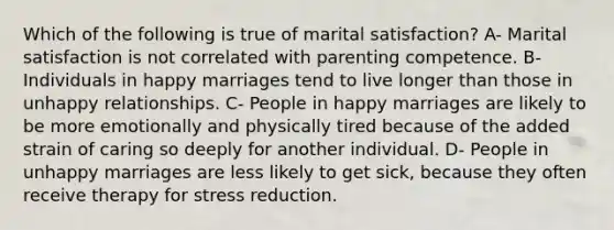 Which of the following is true of marital satisfaction? A- Marital satisfaction is not correlated with parenting competence. B- Individuals in happy marriages tend to live longer than those in unhappy relationships. C- People in happy marriages are likely to be more emotionally and physically tired because of the added strain of caring so deeply for another individual. D- People in unhappy marriages are less likely to get sick, because they often receive therapy for stress reduction.