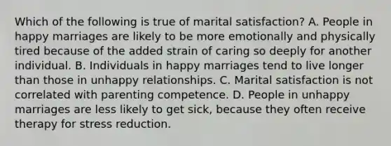 Which of the following is true of marital satisfaction? A. People in happy marriages are likely to be more emotionally and physically tired because of the added strain of caring so deeply for another individual. B. Individuals in happy marriages tend to live longer than those in unhappy relationships. C. Marital satisfaction is not correlated with parenting competence. D. People in unhappy marriages are less likely to get sick, because they often receive therapy for stress reduction.