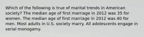 Which of the following is true of marital trends in American society? The median age of first marriage in 2012 was 35 for women. The median age of first marriage in 2012 was 40 for men. Most adults in U.S. society marry. All adolescents engage in serial monogamy.