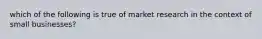 which of the following is true of market research in the context of small businesses?