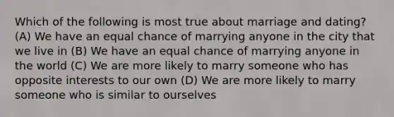 Which of the following is most true about marriage and dating? (A) We have an equal chance of marrying anyone in the city that we live in (B) We have an equal chance of marrying anyone in the world (C) We are more likely to marry someone who has opposite interests to our own (D) We are more likely to marry someone who is similar to ourselves