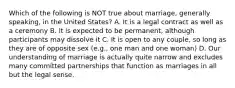 Which of the following is NOT true about marriage, generally speaking, in the United States? A. It is a legal contract as well as a ceremony B. It is expected to be permanent, although participants may dissolve it C. It is open to any couple, so long as they are of opposite sex (e.g., one man and one woman) D. Our understanding of marriage is actually quite narrow and excludes many committed partnerships that function as marriages in all but the legal sense.