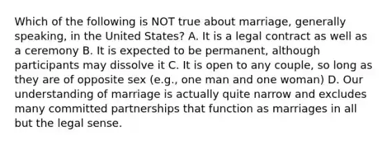 Which of the following is NOT true about marriage, generally speaking, in the United States? A. It is a legal contract as well as a ceremony B. It is expected to be permanent, although participants may dissolve it C. It is open to any couple, so long as they are of opposite sex (e.g., one man and one woman) D. Our understanding of marriage is actually quite narrow and excludes many committed partnerships that function as marriages in all but the legal sense.