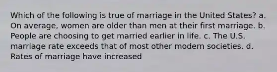 Which of the following is true of marriage in the United States? a. On average, women are older than men at their first marriage. b. People are choosing to get married earlier in life. c. The U.S. marriage rate exceeds that of most other modern societies. d. Rates of marriage have increased