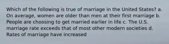 Which of the following is true of marriage in the United States? a. On average, women are older than men at their first marriage b. People are choosing to get married earlier in life c. The U.S. marriage rate exceeds that of most other modern societies d. Rates of marriage have increased