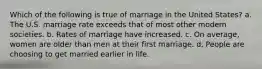 Which of the following is true of marriage in the United States? a. The U.S. marriage rate exceeds that of most other modern societies. b. Rates of marriage have increased. c. On average, women are older than men at their first marriage. d. People are choosing to get married earlier in life.