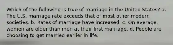 Which of the following is true of marriage in the United States? a. The U.S. marriage rate exceeds that of most other modern societies. b. Rates of marriage have increased. c. On average, women are older than men at their first marriage. d. People are choosing to get married earlier in life.