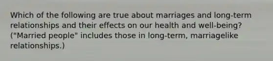 Which of the following are true about marriages and long-term relationships and their effects on our health and well-being? ("Married people" includes those in long-term, marriagelike relationships.)