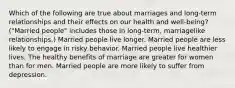 Which of the following are true about marriages and long-term relationships and their effects on our health and well-being? ("Married people" includes those in long-term, marriagelike relationships.) Married people live longer. Married people are less likely to engage in risky behavior. Married people live healthier lives. The healthy benefits of marriage are greater for women than for men. Married people are more likely to suffer from depression.