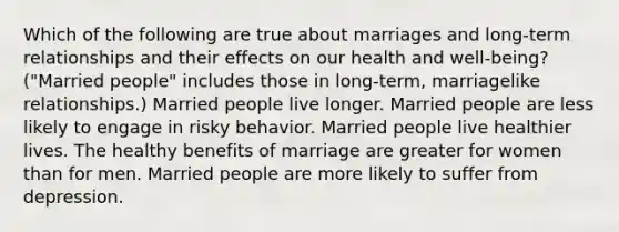 Which of the following are true about marriages and long-term relationships and their effects on our health and well-being? ("Married people" includes those in long-term, marriagelike relationships.) Married people live longer. Married people are less likely to engage in risky behavior. Married people live healthier lives. The healthy benefits of marriage are greater for women than for men. Married people are more likely to suffer from depression.