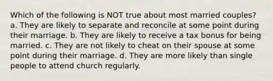 Which of the following is NOT true about most married couples? a. They are likely to separate and reconcile at some point during their marriage. b. They are likely to receive a tax bonus for being married. c. They are not likely to cheat on their spouse at some point during their marriage. d. They are more likely than single people to attend church regularly.