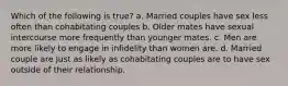 Which of the following is true? a. Married couples have sex less often than cohabitating couples b. Older mates have sexual intercourse more frequently than younger mates. c. Men are more likely to engage in infidelity than women are. d. Married couple are just as likely as cohabitating couples are to have sex outside of their relationship.