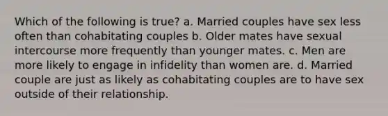 Which of the following is true? a. Married couples have sex less often than cohabitating couples b. Older mates have sexual intercourse more frequently than younger mates. c. Men are more likely to engage in infidelity than women are. d. Married couple are just as likely as cohabitating couples are to have sex outside of their relationship.