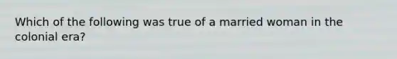 Which of the following was true of a married woman in the colonial era?