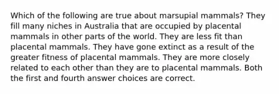 Which of the following are true about marsupial mammals? They fill many niches in Australia that are occupied by placental mammals in other parts of the world. They are less fit than placental mammals. They have gone extinct as a result of the greater fitness of placental mammals. They are more closely related to each other than they are to placental mammals. Both the first and fourth answer choices are correct.