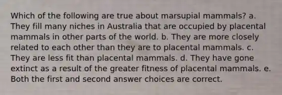 Which of the following are true about marsupial mammals? a. They fill many niches in Australia that are occupied by placental mammals in other parts of the world. b. They are more closely related to each other than they are to placental mammals. c. They are less fit than placental mammals. d. They have gone extinct as a result of the greater fitness of placental mammals. e. Both the first and second answer choices are correct.