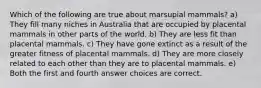 Which of the following are true about marsupial mammals? a) They fill many niches in Australia that are occupied by placental mammals in other parts of the world. b) They are less fit than placental mammals. c) They have gone extinct as a result of the greater fitness of placental mammals. d) They are more closely related to each other than they are to placental mammals. e) Both the first and fourth answer choices are correct.