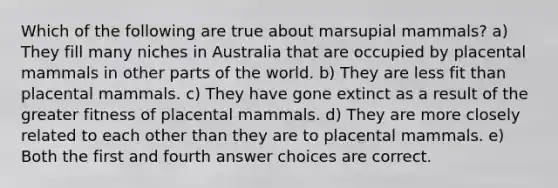 Which of the following are true about marsupial mammals? a) They fill many niches in Australia that are occupied by placental mammals in other parts of the world. b) They are less fit than placental mammals. c) They have gone extinct as a result of the greater fitness of placental mammals. d) They are more closely related to each other than they are to placental mammals. e) Both the first and fourth answer choices are correct.