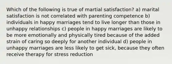 Which of the following is true of martial satisfaction? a) marital satisfaction is not correlated with parenting competence b) individuals in happy marriages tend to live longer than those in unhappy relationships c) people in happy marriages are likely to be more emotionally and physically tired because of the added strain of caring so deeply for another individual d) people in unhappy marriages are less likely to get sick, because they often receive therapy for stress reduction