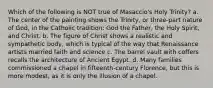 Which of the following is NOT true of Masaccio's Holy Trinity? a. The center of the painting shows the Trinity, or three-part nature of God, in the Catholic tradition: God the Father, the Holy Spirit, and Christ. b. The figure of Christ shows a realistic and sympathetic body, which is typical of the way that Renaissance artists married faith and science c. The barrel vault with coffers recalls the architecture of Ancient Egypt. d. Many families commissioned a chapel in fifteenth-century Florence, but this is more modest, as it is only the illusion of a chapel.