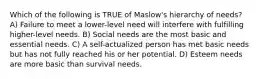 Which of the following is TRUE of Maslow's hierarchy of needs? A) Failure to meet a lower-level need will interfere with fulfilling higher-level needs. B) Social needs are the most basic and essential needs. C) A self-actualized person has met basic needs but has not fully reached his or her potential. D) Esteem needs are more basic than survival needs.