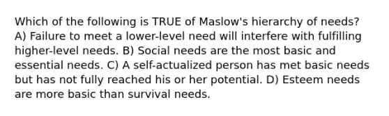 Which of the following is TRUE of Maslow's hierarchy of needs? A) Failure to meet a lower-level need will interfere with fulfilling higher-level needs. B) Social needs are the most basic and essential needs. C) A self-actualized person has met basic needs but has not fully reached his or her potential. D) Esteem needs are more basic than survival needs.