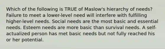 Which of the following is TRUE of Maslow's hierarchy of needs? Failure to meet a lower-level need will interfere with fulfilling higher-level needs. Social needs are the most basic and essential needs. Esteem needs are more basic than survival needs. A self-actualized person has met basic needs but not fully reached his or her potential.