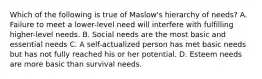 Which of the following is true of Maslow's hierarchy of needs? A. Failure to meet a lower-level need will interfere with fulfilling higher-level needs. B. Social needs are the most basic and essential needs C. A self-actualized person has met basic needs but has not fully reached his or her potential. D. Esteem needs are more basic than survival needs.