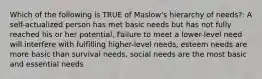 Which of the following is TRUE of Maslow's hierarchy of needs?: A self-actualized person has met basic needs but has not fully reached his or her potential, Failure to meet a lower-level need will interfere with fulfilling higher-level needs, esteem needs are more basic than survival needs, social needs are the most basic and essential needs