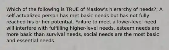 Which of the following is TRUE of Maslow's hierarchy of needs?: A self-actualized person has met basic needs but has not fully reached his or her potential, Failure to meet a lower-level need will interfere with fulfilling higher-level needs, esteem needs are more basic than survival needs, social needs are the most basic and essential needs