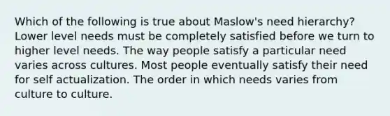 Which of the following is true about Maslow's need hierarchy? Lower level needs must be completely satisfied before we turn to higher level needs. The way people satisfy a particular need varies across cultures. Most people eventually satisfy their need for self actualization. The order in which needs varies from culture to culture.