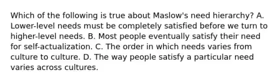 Which of the following is true about Maslow's need hierarchy? A. Lower-level needs must be completely satisfied before we turn to higher-level needs. B. Most people eventually satisfy their need for self-actualization. C. The order in which needs varies from culture to culture. D. The way people satisfy a particular need varies across cultures.