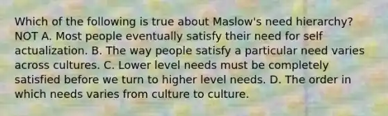 Which of the following is true about Maslow's need hierarchy? NOT A. Most people eventually satisfy their need for self actualization. B. The way people satisfy a particular need varies across cultures. C. Lower level needs must be completely satisfied before we turn to higher level needs. D. The order in which needs varies from culture to culture.