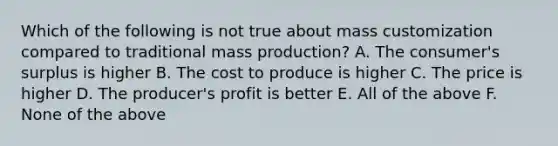 Which of the following is not true about mass customization compared to traditional mass production? A. The consumer's surplus is higher B. The cost to produce is higher C. The price is higher D. The producer's profit is better E. All of the above F. None of the above