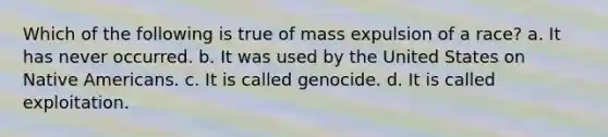 Which of the following is true of mass expulsion of a race? a. It has never occurred. b. It was used by the United States on Native Americans. c. It is called genocide. d. It is called exploitation.