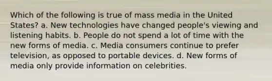 Which of the following is true of mass media in the United States? a. New technologies have changed people's viewing and listening habits. b. People do not spend a lot of time with the new forms of media. c. Media consumers continue to prefer television, as opposed to portable devices. d. New forms of media only provide information on celebrities.