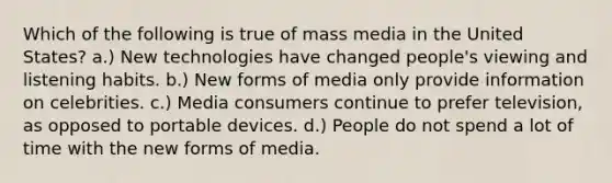 Which of the following is true of mass media in the United States? a.) New technologies have changed people's viewing and listening habits. b.) New forms of media only provide information on celebrities. c.) Media consumers continue to prefer television, as opposed to portable devices. d.) People do not spend a lot of time with the new forms of media.