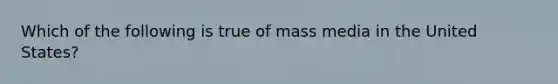 Which of the following is true of mass media in the United States?