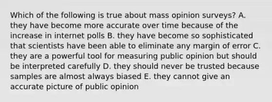 Which of the following is true about mass opinion surveys? A. they have become more accurate over time because of the increase in internet polls B. they have become so sophisticated that scientists have been able to eliminate any margin of error C. they are a powerful tool for measuring public opinion but should be interpreted carefully D. they should never be trusted because samples are almost always biased E. they cannot give an accurate picture of public opinion