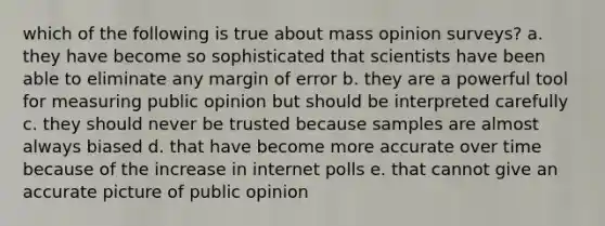 which of the following is true about mass opinion surveys? a. they have become so sophisticated that scientists have been able to eliminate any margin of error b. they are a powerful tool for measuring public opinion but should be interpreted carefully c. they should never be trusted because samples are almost always biased d. that have become more accurate over time because of the increase in internet polls e. that cannot give an accurate picture of public opinion