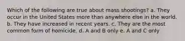 Which of the following are true about mass shootings? a. They occur in the United States more than anywhere else in the world. b. They have increased in recent years. c. They are the most common form of homicide. d. A and B only e. A and C only