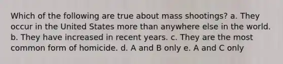 Which of the following are true about mass shootings? a. They occur in the United States more than anywhere else in the world. b. They have increased in recent years. c. They are the most common form of homicide. d. A and B only e. A and C only