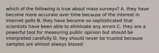 which of the following is true about mass surveys? A. they have become more accurate over time because of the interest in internet polls B. they have become so sophisticated that scientists have been able to eliminate any errors C. they are a powerful tool for measuring public opinion but should be interpreted carefully D. hey should never be trusted because samples are almost always biased