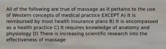 All of the following are true of massage as it pertains to the use of Western concepts of medical practice EXCEPT A) It is reimbursed by most health insurance plans B) It is encompassed as a health practice C) It requires knowledge of anatomy and physiology D) There is increasing scientific research into the effectiveness of massage